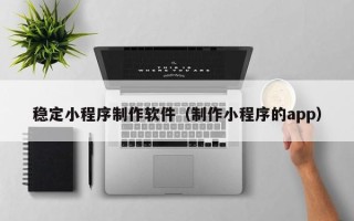 正定稳定小程序制作软件（制作小程序的app）