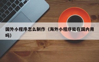 正定国外小程序怎么制作（海外小程序能在国内用吗）