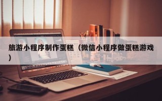 正定旅游小程序制作蛋糕（微信小程序做蛋糕游戏）